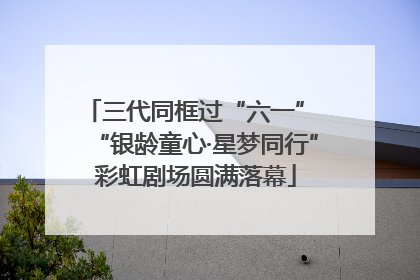 三代同框过“六一” “银龄童心·星梦同行”彩虹剧场圆满落幕