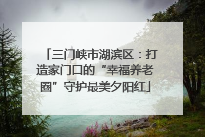三门峡市湖滨区：打造家门口的“幸福养老圈”守护最美夕阳红