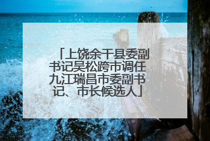 上饶余干县委副书记吴松跨市调任九江瑞昌市委副书记、市长候选人
