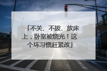 不关、不拔、放床上，卧室被烧光！这个坏习惯赶紧改