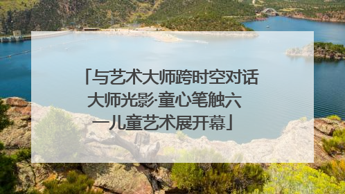 与艺术大师跨时空对话 大师光影·童心笔触六一儿童艺术展开幕