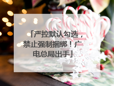 严控默认勾选，禁止强制捆绑！广电总局出手