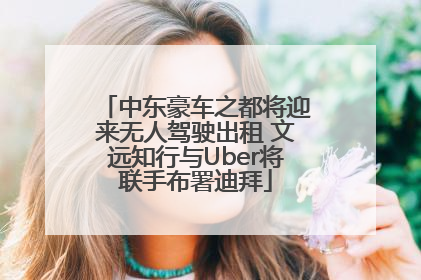 中东豪车之都将迎来无人驾驶出租 文远知行与Uber将联手布署迪拜