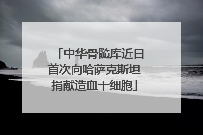 中华骨髓库近日首次向哈萨克斯坦捐献造血干细胞