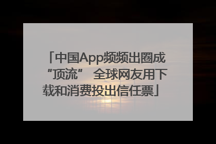 中国App频频出圈成“顶流” 全球网友用下载和消费投出信任票