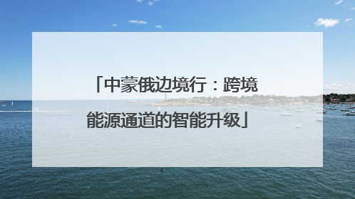 中蒙俄边境行：跨境能源通道的智能升级
