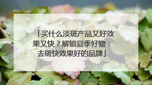买什么淡斑产品又好效果又快？解锁夏季好物：去斑快效果好的品牌