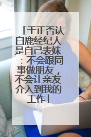 于正否认白鹿经纪人是自己表妹：不会跟同事做朋友，不会让亲友介入到我的工作