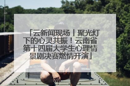 云新闻现场丨聚光灯下的心灵共振！云南省第十四届大学生心理情景剧决赛燃情开演