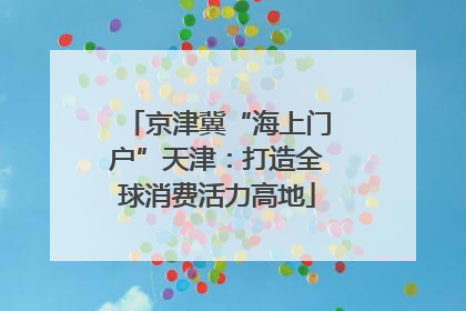 京津冀“海上门户”天津：打造全球消费活力高地