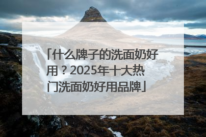 什么牌子的洗面奶好用？2025年十大热门洗面奶好用品牌