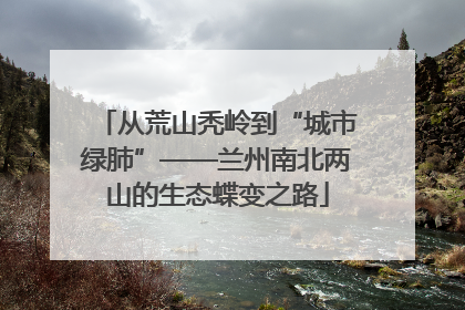 从荒山秃岭到“城市绿肺”——兰州南北两山的生态蝶变之路