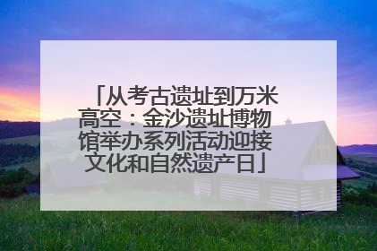 从考古遗址到万米高空：金沙遗址博物馆举办系列活动迎接文化和自然遗产日