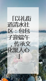 以礼街道清水社区：包包子迎端午，传承文化聚人心