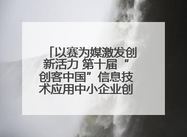 以赛为媒激发创新活力 第十届“创客中国”信息技术应用中小企业创新创业大赛举行