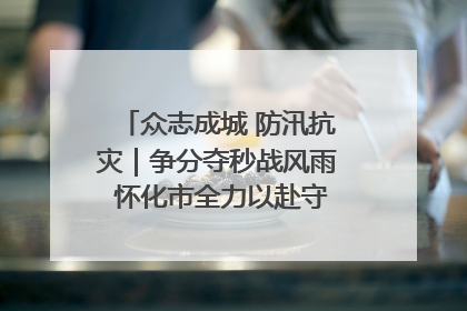 众志成城 防汛抗灾｜争分夺秒战风雨 怀化市全力以赴守护人民群众安全