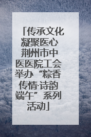 传承文化 凝聚医心 荆州市中医医院工会举办“粽香传情·诗韵端午”系列活动