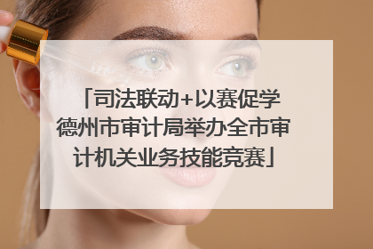 司法联动+以赛促学 德州市审计局举办全市审计机关业务技能竞赛