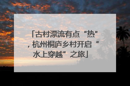 古村漂流有点“热”，杭州桐庐乡村开启“水上穿越”之旅