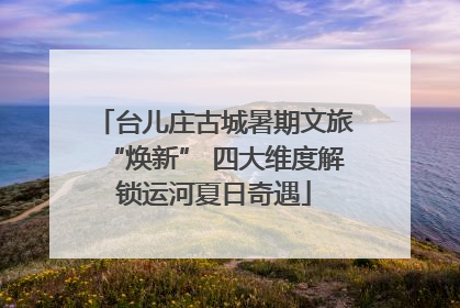 台儿庄古城暑期文旅“焕新” 四大维度解锁运河夏日奇遇