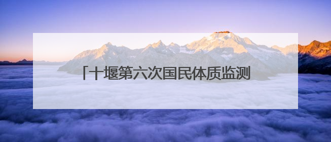 十堰第六次国民体质监测启动 27日起，20至79岁市民可免费测试