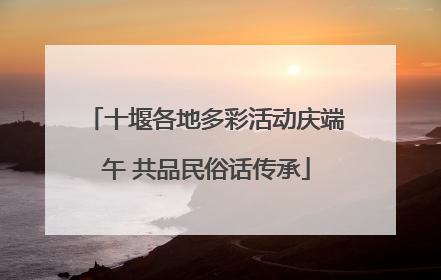 十堰各地多彩活动庆端午 共品民俗话传承