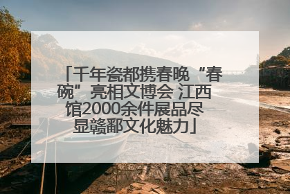 千年瓷都携春晚“春碗”亮相文博会 江西馆2000余件展品尽显赣鄱文化魅力