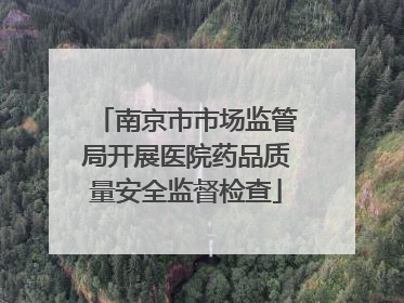 南京市市场监管局开展医院药品质量安全监督检查