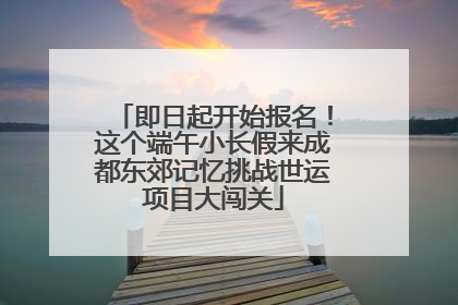 即日起开始报名！这个端午小长假来成都东郊记忆挑战世运项目大闯关