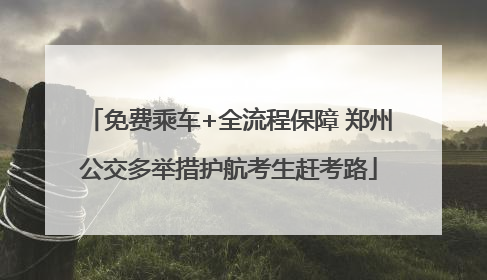 免费乘车+全流程保障 郑州公交多举措护航考生赶考路