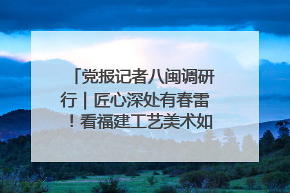 党报记者八闽调研行｜匠心深处有春雷！看福建工艺美术如何创新表达