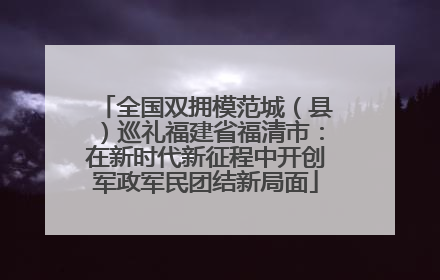 全国双拥模范城（县）巡礼福建省福清市：在新时代新征程中开创军政军民团结新局面