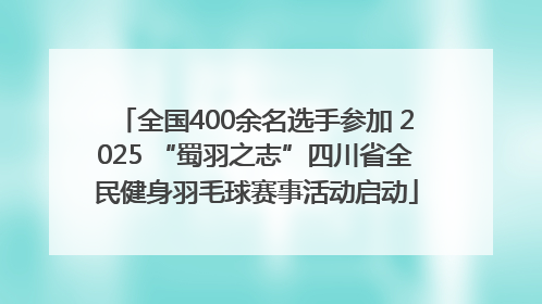 全国400余名选手参加 2025 “蜀羽之志”四川省全民健身羽毛球赛事活动启动