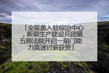 全覆盖入驻综治中心，新疆生产建设兵团第五师法院开启一扇门助力高速讨薪获赞