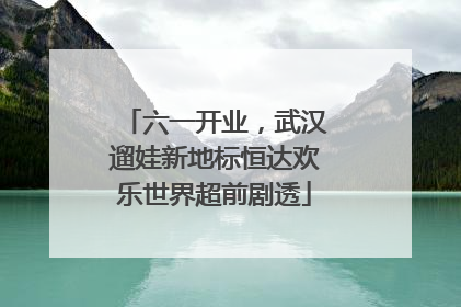六一开业，武汉遛娃新地标恒达欢乐世界超前剧透