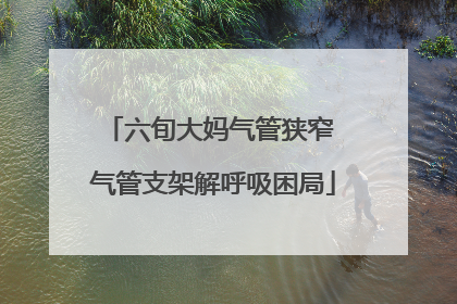 六旬大妈气管狭窄 气管支架解呼吸困局