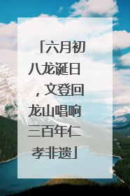 六月初八龙诞日，文登回龙山唱响三百年仁孝非遗