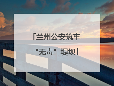 兰州公安筑牢“无毒”堤坝