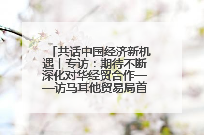 共话中国经济新机遇丨专访：期待不断深化对华经贸合作——访马耳他贸易局首席执行官布蒂吉格