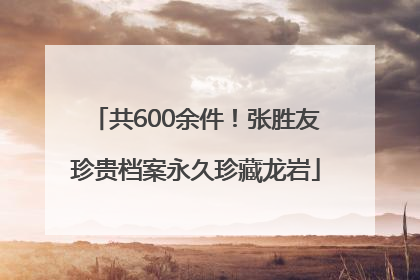 共600余件！张胜友珍贵档案永久珍藏龙岩