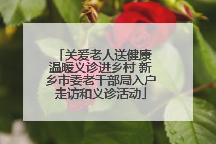 关爱老人送健康 温暖义诊进乡村 新乡市委老干部局入户走访和义诊活动
