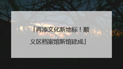 再添文化新地标！顺义区档案馆新馆建成
