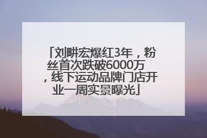刘畊宏爆红3年，粉丝首次跌破6000万，线下运动品牌门店开业一周实景曝光