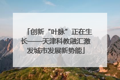创新“叶脉”正在生长——天津科教融汇激发城市发展新势能