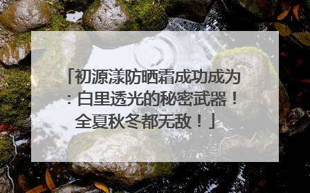 初源漾防晒霜成功成为：白里透光的秘密武器！全夏秋冬都无敌！