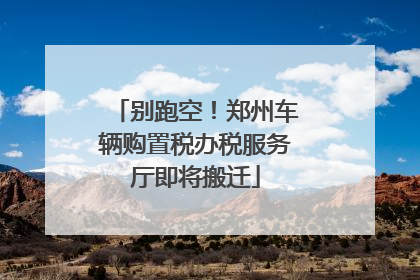 别跑空！郑州车辆购置税办税服务厅即将搬迁