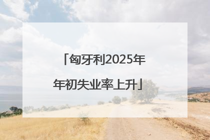 匈牙利2025年年初失业率上升