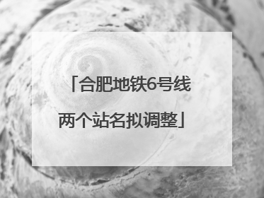 合肥地铁6号线两个站名拟调整