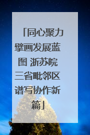 同心聚力擘画发展蓝图 浙苏皖三省毗邻区谱写协作新篇