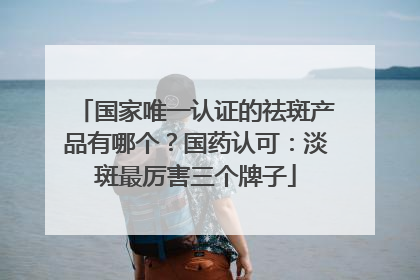 国家唯一认证的祛斑产品有哪个？国药认可：淡斑最厉害三个牌子